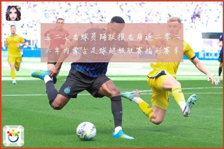 五二七名球员踊跃报名角逐二零二六年内蒙古足球超级联赛精彩赛季战术观察-深度解析