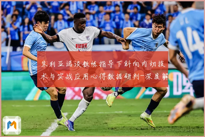 朱利亚诺谈教练指导下斜向内切技术与实战应用心得数据研判-深度解析