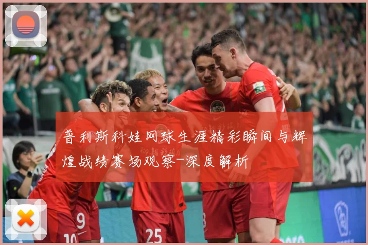 普利斯科娃网球生涯精彩瞬间与辉煌战绩赛场观察-深度解析