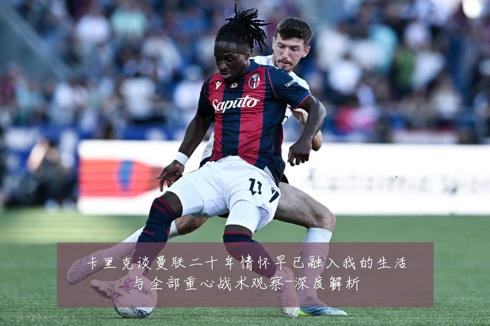 卡里克谈曼联二十年情怀早已融入我的生活与全部重心战术观察-深度解析